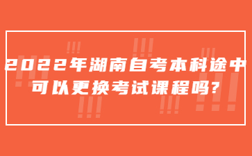 2022年湖南自考本科途中可以更換考試課程嗎?